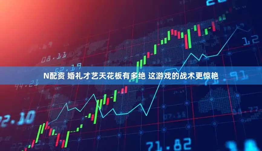 N配资 婚礼才艺天花板有多绝 这游戏的战术更惊艳