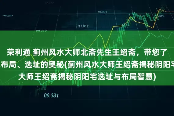 荣利通 蓟州风水大师北斋先生王绍斋，带您了解蓟州阴阳宅风水布局、选址的奥秘(蓟州风水大师王绍斋揭秘阴阳宅选址与布局智慧)