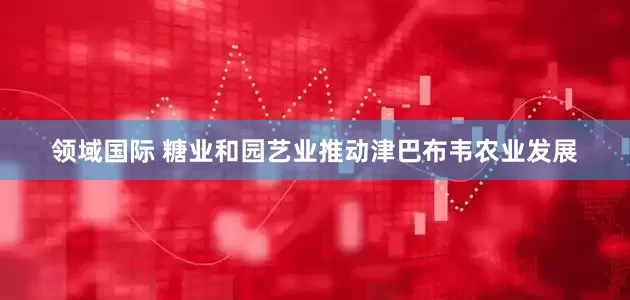 领域国际 糖业和园艺业推动津巴布韦农业发展