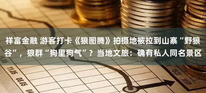 祥富金融 游客打卡《狼图腾》拍摄地被拉到山寨“野狼谷”，狼群“狗里狗气”？当地文旅：确有私人同名景区